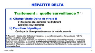 Claude EUGÈNE
HÉPATITE DELTA
Traitement : quelle surveillance ? 1)


a) Charge virale Delta et virale B


- à 12 semaines et 24 semaines 2) de traitement


- puis toutes les 24 semaines


b) Fonction hépatique


Car risque de décompensation en cas de maladie avancée


.............................................................................................................................................................................


1) Asselah T. Hépatite delta: état des connaissances et nouvelles perspectives thérapeutiques. POST'U
2021:97-103. (Accès libre sur internet).


2) Il a été montré qu'avec le traitement par interféron la négativité de l'ARN VHD par PCR à 24 semaines de
traitement était associée à la négativité de l'ARN VHD par PCR 24 semaines après l'arrêt du traitement.


La négativité 24 semaines après l'arrêt du traitement, contrairement à l'hépatite C, n'exclut cependant pas les
rechutes tardives.


18
 