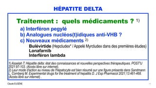 Claude EUGÈNE
HÉPATITE DELTA
Traitement : quels médicaments ? 1)


a) Interféron pegylé


b) Analogues nucléos(t)idiques anti-VHB ?


c) Nouveaux médicaments 2)


Bulévirtide (Hepcludex* / Appelé Myrcludex dans des premières études)


Lonafarnib


Interféron lambda


..........................................................................................................................................................................


1) Asselah T. Hépatite delta: état des connaissances et nouvelles perspectives thérapeutiques. POST'U
2021:97-103. (Accès libre sur internet).
 
2) Leur mode d'action au niveau de l'hépatocyte est bien résumé sur une figure présente dans Sandmann
L, Cornberg M. Experimental drugs for the treatment of hepatitis D. J Exp Pharmacol 2021;13:461-468.
(Accès libre sur internet) .
19
 