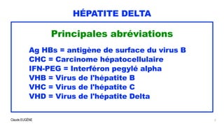 Claude EUGÈNE
HÉPATITE DELTA
Principales abréviations


Ag HBs = antigène de surface du virus B


CHC = Carcinome hépatocellulaire


IFN-PEG = Interféron pegylé alpha


VHB = Virus de l'hépatite B


VHC = Virus de l'hépatite C


VHD = Virus de l'hépatite Delta
 
2
 