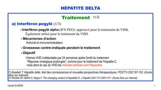 Claude EUGÈNE
HÉPATITE DELTA
Traitement 1) 2)


a) Interféron pegylé (1/3)


- Interféron pegylé alpha (IFN PEG): approuvé pour le traitement du VHB,


Également utilisé pour le traitement du VHD.


- Mécanismes d'action


Antiviral et immunomodulateur


 
- Grossesse contre-indiquée pendant le traitement


 
- Objectif


Virémie VHD indétectable par 24 semaines après l'arrêt du traitement


"Réponse virologique prolongée", comme pour le traitement de l'hépatite C,


mais dans le cas du VHD les rechutes tardives sont fréquentes.


 
..................................................................................................................................................................................................................................................................


1) Asselah T. Hépatite delta: état des connaissances et nouvelles perspectives thérapeutiques. POST'U 2021:97-103. (Accès
libre sur internet).


2) Rizzetto M, Hamid S, Negro F. The changing context of hepatitits D. J Hepatol 2021;74:1200-1211. (Accès libre sur internet).
20
 
