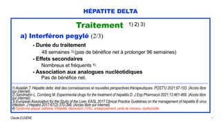 Claude EUGÈNE
HÉPATITE DELTA
Traitement 1) 2) 3)


a) Interféron pegylé (2/3)


- Durée du traitement


48 semaines 3) (pas de bénéfice net à prolonger 96 semaines)


- Effets secondaires


Nombreux et fréquents 4).


- Association aux analogues nucléotidiques
 
Pas de bénéfice net.


.................................................................................................................................................................................................................................................................


1) Asselah T. Hépatite delta: état des connaissances et nouvelles perspectives thérapeutiques. POST'U 2021:97-103. (Accès libre
sur internet).


2) Sandmann L, Cornberg M. Experimental drugs for the treatment of hepatitis D. J Exp Pharmacol 2021;13:461-468. (Accès libre
sur internet).


3) European Association for the Study of the Liver. EASL 2017 Clinical Practice Guidelines on the management of hepatitis B virus
infection. J Hepatol 2017;67(2):370-398. (Accès libre sur internet).


4) Syndrome grippal, asthénie, irritabilité, dépression (10%), amaigrissement, perte de cheveux, dysthyroïdie.
 
21
 