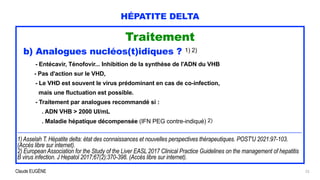 Claude EUGÈNE
HÉPATITE DELTA
Traitement


b) Analogues nucléos(t)idiques ? 1) 2)


- Entécavir, Ténofovir... Inhibition de la synthèse de l'ADN du VHB


- Pas d'action sur le VHD,


- Le VHD est souvent le virus prédominant en cas de co-infection,
 
mais une fluctuation est possible.


- Traitement par analogues recommandé si :


. ADN VHB > 2000 UI/mL


. Maladie hépatique décompensée (IFN PEG contre-indiqué) 2)


..................................................................................................................................................................................................................


1) Asselah T. Hépatite delta: état des connaissances et nouvelles perspectives thérapeutiques. POST'U 2021:97-103.
(Accès libre sur internet).


2) European Association for the Study of the Liver EASL 2017 Clinical Practice Guidelines on the management of hepatitis
B virus infection. J Hepatol 2017;67(2):370-398. (Accès libre sur internet).
23
 
