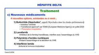 Claude EUGÈNE
HÉPATITE DELTA
Traitement


c) Nouveaux médicaments




4 nouvelles options, existantes ou à venir...


1) Bulévirtide (Hepcludex*, appelé Myrcludex dans les études préliminaires)


- Inhibiteur d'entrée
 
- "Conditional approval" par l'EMA (European Medicine Agency) en juillet 2020
 
- Prescription hospitalière


2) Lonafarnib


Inhibiteur de la farnésyl transférase, interfère avec l'assemblage du VHD


3) Polymères d'acides nucléiques
 
Inhibent l'assemblage et la sécrétion du VHB.


4) Interféron lamda
 
Antiviral et immuno-modulateur


24
 