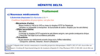 Claude EUGÈNE
HÉPATITE DELTA
Traitement


c) Nouveaux médicaments


1) Bulévirtide (Hepcludex*) Ex Myrcludex (1/3) 1) 2)


Conditions hospitalières de prescription, voir plus loin


- Mécanisme d'action


. Bloque l'entrée du VHB et du VHD au niveau du récepteur NTCP de l'hépatocyte
 
(récepteur au polypeptide co-transporteur de taurocholate de sodium, récepteur pour les sels biliaires)


- Effets secondaires


. Bien toléré.


. Le blocage du récepteur NTCP augmente les sels biliaires sanguins, sans grande conséquence clinique.
 
. L'Hepcludex* fait l'objet d'une surveillance particulière.


- Précautions


. Ne pas associer aux médicaments suivants (risque accru d'effets indésirables):


Ciclosporine, ézétimibe, irbésartan, ritonavir sulfasalazine


..............................................................................................................................................................................................................


1) Asselah T. Hépatite delta: état des connaissances et nouvelles perspectives thérapeutiques. POST'U 2021:97-103. (Accès libre sur
internet).


2) Sandmann L, Cornberg M. Experimental drugs for the treatment of hepatitis D. J Exp Pharmacol 2021;13:461-468. (Accès libre sur
internet)
25
 