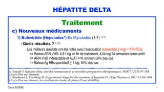 Claude EUGÈNE
HÉPATITE DELTA
Traitement


c) Nouveaux médicaments


1) Bulévirtide (Hepcludex*) Ex Myrcludex (3/3) 1) 2)


- Quels résultats ? 1) 2)


. Les meilleurs résultats ont été notés avec l'association bulévertide 2 mg/j + IFN PEG:


=> Baisse ARN VHD: 4,81 log en fin de traitement, 4,04 log 24 semaines après arrêt


=> ARN VHD indétectable et ALAT = N: environ 50% des cas
 
=> Baisse Ag HBs quantitatif > 1 log: 40% des cas


...........................................................................................................................


1) Asselah T. Hépatite delta: état des connaissances et nouvelles perspectives thérapeutiques. POST'U 2021:97-103.
(Accès libre sur internet).


2) Sandmann L, Cornberg M. Experimental drugs for the treatment of hepatitis D. J Exp Pharmacol 2021;13:461-468.
(Accès libre sur internet, les résultats des études de phase II sont détaillés).
27
 