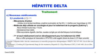 Claude EUGÈNE
HÉPATITE DELTA
Traitement


c) Nouveaux médicaments


2) Lonafarnib (1/2) 1) 2)


- Mécanisme d'action


. Inhibiteur de la farnésyl transférase, empêche la prénylation de l'Ag HD-L => interfère avec l'assemblage du VHD


- Molécule déjà utilisée en oncologie et pour le traitement de la progeria (Zokinvy*)
 
. Recul d'emploi le plus long > 10 ans.


. Généralement bien toléré.
 
. Effets secondaires digestifs, diarrhée, nausées corrigés par anti-diarrhéiques et anti-émétiques


- 1er et seul médicament oral en développement pour le traitement du VHD
 
. Mais un effet synergique de l'association à l'IFN PEG a été suggéré (étude de phase 2) (Cf diapo suivante)


............................................................................................................................................................................................................................................................................................................


1) Asselah T. Hépatite delta: état des connaissances et nouvelles perspectives thérapeutiques. POST'U 2021:97-103. (Accès libre sur
internet).


2) Sandmann L, Cornberg M. Experimental drugs for the treatment of hepatitis D. J Exp Pharmacol 2021;13:461-468. (Accès libre
sur internet).
28
 