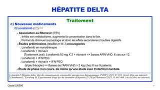 Claude EUGÈNE
HÉPATITE DELTA
Traitement


c) Nouveaux médicaments


2) Lonafarnib (2/2) 1) 2)


- Association au Ritonavir (RTV)


. Inhibe son métabolisme, augmente la concentration dans le foie.
 
. Permet de diminuer la posologie et donc les effets secondaires (troubles digestifs.


- Études préliminaires (détaillées in réf. 2) encourageantes


. Lonafarnib en monothérapie


. Lonafarnib + ritonavir
 
(Traitement oral) Lonafarnib 50 mg X 2 + ritonavir => baisse ARN VHD: 6 cas sur 12.


. Lonafarnib + IFN PEG


. Lonafarnib + ritonavir + IFN PEG


(triple thérapie) => Baisse de l'ARN VHD > 2 log chez 8 sur 9 patients.


- Étude de phase 3 en cours, de même qu'une étude avec l'interféron lambda.


........................................................................................................................................................................................................................................


1) Asselah T. Hépatite delta: état des connaissances et nouvelles perspectives thérapeutiques. POST'U 2021:97-103. (Accès libre sur internet).


2) Sandmann L, Cornberg M. Experimental drugs for the treatment of hepatitis D. J Exp Pharmacol 2021;13:461-468. (Accès libre sur internet).
29
 