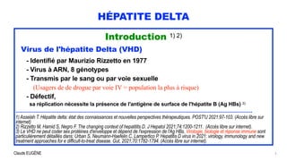 Claude EUGÈNE
HÉPATITE DELTA
Introduction 1) 2)


Virus de l'hépatite Delta (VHD)


- Identifié par Maurizio Rizzetto en 1977


- Virus à ARN, 8 génotypes


- Transmis par le sang ou par voie sexuelle
 
(Usagers de de drogue par voie IV = population la plus à risque)


- Défectif,
 
sa réplication nécessite la présence de l'antigène de surface de l'hépatite B (Ag HBs) 3)


..........................................................................................................................................................


1) Asselah T. Hépatite delta: état des connaissances et nouvelles perspectives thérapeutiques. POST'U 2021:97-103. (Accès libre sur
internet)


2) Rizzetto M, Hamid S, Negro F. The changing context of hepatitits D. J Hepatol 2021;74:1200-1211. (Accès libre sur internet).


3) Le VHD ne peut coder ses protéines d'enveloppe et dépend de l'expression de l'Ag HBs. Virologie, biologie et réponse immune sont
particulièrement détaillés dans: Urban S, Neumann-Haefelin C, Lampertico P. Hepatitis D virus in 2021: virology, immunology and new
treatment approaches for e difficult-to-treat disease. Gut, 2021;70:1782-1794. (Accès libre sur internet).
3
 