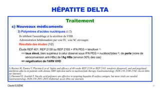 Claude EUGÈNE
HÉPATITE DELTA
Traitement


c) Nouveaux médicaments


3) Polymères d'acides nucléiques (1/2)




Ils inhibent l'assemblage et la sécrétion du VHB.
 
Administration hebdomadaire par voie IV, voie SC envisagée.


Résultats des études (1/2)


Étude REP 401: REP 2139 ou REP 2165 + IFN PEG + ténofovir 1)


=> taux élevé, bien supérieur à celui observé sous IFN PEG + nucléos(t)ides 2), de perte (voire de
 
séroconversion anti-HBs) de l'Ag HBs (environ 50% des cas)


=> négativation de l'ARN VHD


...................................................................................................................................................................................................................


1) Bazinet M, Pantea V, Placinta G et al. Safety and efficacy of 48 weeks REP 2139 or REP 2165, tenofovir disoproxil, and and pegylated
interferon alfa-2a in patients with chronic HBV infection naIve to nucleos(t)ide therapy. Gastroenterology 2020;158:2180-2194 (Accès libre
sur internet).


2) Durantel D, Asselah T. Nucelic acid polymers are effective in targeting hepatitis B surface antigen, but more trials are needed.
Gastroenterology 2020;158:2051-2053 (Éditorial, accès libre sur internet).
30
 