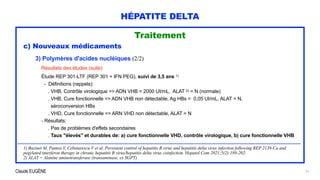 Claude EUGÈNE
HÉPATITE DELTA
Traitement


c) Nouveaux médicaments


3) Polymères d'acides nucléiques (2/2)


Résultats des études (suite)


Étude REP 301-LTF (REP 301 + IFN PEG), suivi de 3,5 ans 1)


- Définitions (rappels):


. VHB, Contrôle virologique => ADN VHB < 2000 UI/mL, ALAT 2) = N (normale)


. VHB, Cure fonctionnelle => ADN VHB non détectable, Ag HBs < 0,05 UI/mL, ALAT = N,
 
séroconversion HBs


. VHD, Cure fonctionnelle => ARN VHD non détectable, ALAT = N
 
- Résultats:


. Pas de problèmes d'effets secondaires
 
. Taux "élevés" et durables de: a) cure fonctionnelle VHD, contrôle virologique, b) cure fonctionnelle VHB


....................................................................................................................................................................................................................................


1) Bazinet M, Pantea V, Cebotarescu V et al. Persistent control of hepatitis B virus and hepatitis delta virus infection following REP 2139-Ca and
pegylated interferon therapy in chronic hepatitis B virus/hepatitis delta virus coinfection. Hepatol Com 2021;5(2):189-202.


2) ALAT = Alanine aminotransferase (transaminase, ex SGPT)
31
 