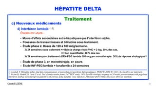 Claude EUGÈNE
HÉPATITE DELTA
Traitement


c) Nouveaux médicaments


4) Interféron lambda 1) 2)


Études en Cours...


- Moins d'effets secondaires extra-hépatiques que l'interféron alpha.


- Poussées de transaminases et bilirubine sous traitement.


- Étude phase 2. Doses de 120 à 180 mcg/semaine.


. À 24 semaines sous traitement => Baisse charge virale VHD > 2 log, 50% des cas,


=> Non quantifiable: 40 % des cas
 
. À 24 semaines post traitement d'IFN-PEG lambda 180 mcg en monothérapie: 36% de réponse virologique 2)


- Étude de phase 3, en monothérapie, en cours.


- Étude INF-PEG lambda + lonafarnib x 24 semaines


...............................................................................................................................................................................................................................


1) Asselah T. Hépatite delta: état des connaissances et nouvelles perspectives thérapeutiques. POST'U 2021:97-103. (Accès libre sur internet).


2) Etzion O, Hamid SS, Lurie Y et al. End of study results from LIMT HDV study: 36% durable virologic response at 24 weeks post-treatment with pegylated
interferon lambda monotherapy in patients with chronic delta hepatitis virus infection. J Hepatol 2019;70(1):e32 (Accès libre sur internet).
32
 