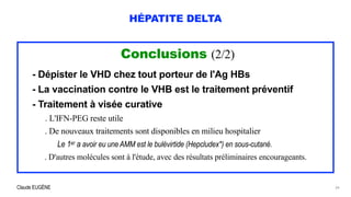 Claude EUGÈNE
HÉPATITE DELTA
Conclusions (2/2)


- Dépister le VHD chez tout porteur de l'Ag HBs


- La vaccination contre le VHB est le traitement préventif


- Traitement à visée curative


. L'IFN-PEG reste utile


. De nouveaux traitements sont disponibles en milieu hospitalier
 
Le 1er a avoir eu une AMM est le bulévirtide (Hepcludex*) en sous-cutané.


. D'autres molécules sont à l'étude, avec des résultats préliminaires encourageants.


34
 