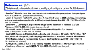 Claude EUGÈNE
Références (1/2)


(Choisies en fonction de leur intérêt scientifique, didactique et de leur facilité d'accès)
- Asselah T. Hépatite delta: état des connaissances et nouvelles perspectives thérapeutiques.
POST'U 2021:97-103. (Accès libre sur internet).


- Urban S, Neumann-Haefelin C, Lampertico P. Hepatitis D virus in 2021: virology, immunology
and new treatment approaches for a difficult-to-treat disease. Gut, 2021;70:1782-1794. (Accès
libre sur internet).


- Sandmann L, Cornberg M. Experimental drugs for the treatment of hepatitis D. J Exp
Pharmacol 2021;13:461-468. (Accès libre sur internet)


- Rizzetto M, Hamid S, Negro F. The changing context of hepatitits D. J Hepatol
2021;74:1200-1211. (Accès libre sur internet).


- Bazinet M, Pantea V, Placinta G et al. Safety and efficacy of 48 weeks REP 2139 or REP
2165, tenofovir disoproxil, and and pegylated interferon alfa-2a in patients with chronic
HBV infection naIve to nucleos(t)ide therapy. Gastroenterology 2020;158:2180-2194
(Accès libre sur internet).


- Yurdaydin C, Abbas Z, Buti M et al. Treating hepatitis delta: the need for surrogate markers
of treatment efficacy. J Hepatol 2019;70:1008-1015. (Accès libre sur internet).


35
 