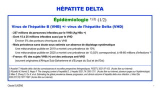 Claude EUGÈNE
HÉPATITE DELTA
Épidémiologie 1) 2) (1/2)


Virus de l'hépatite B (VHB) +/- virus de l'hépatite Delta (VHD)


- 257 millions de personnes infectées par le VHB (Ag HBs +)


- Dont 15 à 25 millions infectées aussi par le VHD


Environ 5% des porteurs chroniques du VHB


- Mais prévalence sans doute sous estimée car absence de dépistage systématique
 
Une méta-analyse publiée en 2019 a montré une prévalence de 10%
 
Une méta-analyse publiée en 2020 a montré une prévalence de 13,02% correspondnat, à 48-60 millions d'infections 3)


- France: 4% des sujets VHB (+) ont des anticorps anti-VHD


(souvent originaires d'Afrique Sub-Saharienne et d'Europe du Sud et de l'Est)


..............................................................................................................................................................................................


1) Asselah T. Hépatite delta: état des connaissances et nouvelles perspectives thérapeutiques. POST'U 2021:97-103. (Accès libre sur internet)


2) Rizzetto M, Hamid S, Negro F. The changing context of hepatitits D. J Hepatol 2021;74:1200-1211. (Accès libre sur internet, plusieurs pages sur l'épidémiologie)


3) Miao Z, Zhang S, Ou X, et al. Estimating the global prevalence disease progression, and clinical outcome of hepatitis delta virus infection. J Infect Dis
2020;221(10):1677-1687. (Accès libre sur internet).
4
 