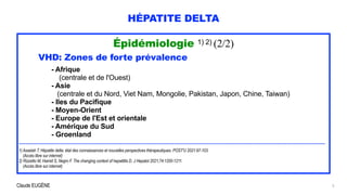 Claude EUGÈNE
HÉPATITE DELTA
Épidémiologie 1) 2) (2/2)


VHD: Zones de forte prévalence


- Afrique


(centrale et de l'Ouest)


- Asie


(centrale et du Nord, Viet Nam, Mongolie, Pakistan, Japon, Chine, Taiwan)


- Iles du Pacifique


- Moyen-Orient


- Europe de l'Est et orientale


- Amérique du Sud


- Groenland


........................................................................................................................................................................................


1) Asselah T. Hépatite delta: état des connaissances et nouvelles perspectives thérapeutiques. POST'U 2021:97-103.


(Accès libre sur internet)


2) Rizzetto M, Hamid S, Negro F. The changing context of hepatitits D. J Hepatol 2021;74:1200-1211.
 
(Accès libre sur internet)
5
 