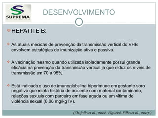 DESENVOLVIMENTO
HEPATITE B:
 As atuais medidas de prevenção da transmissão vertical do VHB

envolvem estratégias de imunização ativa e passiva.
 A vacinação mesmo quando utilizada isoladamente possui grande

eficácia na prevenção da transmissão vertical já que reduz os níveis de
transmissão em 70 a 95%.
 Está indicado o uso de imunoglobulina hiperimune em gestante soro

negativo que relata história de acidente com material contaminado,
relações sexuais com parceiro em fase aguda ou em vítima de
violência sexual (0,06 mg/kg IV).
(Chufallo et al., 2006. Figueiró-Filho et al., 2007.)

 