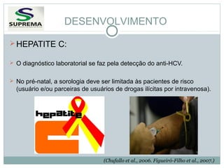 DESENVOLVIMENTO
 HEPATITE C:
 O diagnóstico laboratorial se faz pela detecção do anti-HCV.
 No pré-natal, a sorologia deve ser limitada às pacientes de risco

(usuário e/ou parceiras de usuários de drogas ilícitas por intravenosa).

(Chufallo et al., 2006. Figueiró-Filho et al., 2007.)

 