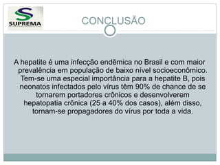 CONCLUSÃO

A hepatite é uma infecção endêmica no Brasil e com maior
prevalência em população de baixo nível socioeconômico.
Tem-se uma especial importância para a hepatite B, pois
neonatos infectados pelo vírus têm 90% de chance de se
tornarem portadores crônicos e desenvolverem
hepatopatia crônica (25 a 40% dos casos), além disso,
tornam-se propagadores do vírus por toda a vida.

 