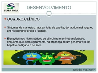 DESENVOLVIMENTO
QUADRO CLÍNICO:
 Sintomas de mal-estar, náusea, falta de apetite, dor abdominal vaga ou

em hipocôndrio direito e icterícia.
 Elevações nos níveis séricos de bilirrubina e aminotransferases,

enquanto que, sorologicamente, há presença de um genoma viral da
hepatite no fígado e no soro.

(Chufallo et al., 2006)

 