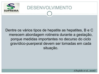 DESENVOLVIMENTO

Dentre os vários tipos de hepatite as hepatites, B e C
merecem abordagem rotineira durante a gestação,
porque medidas importantes no decurso do ciclo
gravídico-puerperal devem ser tomadas em cada
situação.

(Chufallo et al., 2006)

 