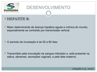 DESENVOLVIMENTO
HEPATITE B:
 Maior determinante de doença hepática aguda e crônica do mundo,

especialmente se contraído por transmissão vertical.

 O período de incubação é de 50 a 80 dias.

 Transmitido pela inoculação de sangue infectado e, está presente na

saliva, sêmenes, secreções vaginais, e pelo leite materno.

(Chufallo et al., 2006)

 