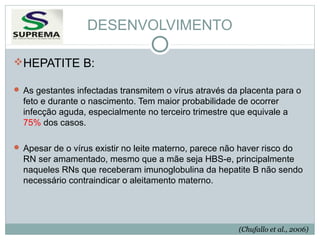 DESENVOLVIMENTO
HEPATITE B:
 As gestantes infectadas transmitem o vírus através da placenta para o

feto e durante o nascimento. Tem maior probabilidade de ocorrer
infecção aguda, especialmente no terceiro trimestre que equivale a
75% dos casos.
 Apesar de o vírus existir no leite materno, parece não haver risco do

RN ser amamentado, mesmo que a mãe seja HBS-e, principalmente
naqueles RNs que receberam imunoglobulina da hepatite B não sendo
necessário contraindicar o aleitamento materno.

(Chufallo et al., 2006)

 