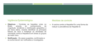 Vigilância Epidemiológica
 Objetivos - Controlar as hepatites virais no

Brasil,
através
do
conhecimento
da
magnitude, tendência e distribuição geográfica e
por faixa etária, visando identificar os principais
fatores de risco e fortalecer as atividades de
vacinação contra a Hepatite B em áreas ou grupos
de maior risco.
 Notificação - Os casos suspeitos, confirmados e

os surtos devem ser notificados e investigados.

Medidas de controle
 A vacina contra a Hepatite B e uma forma de

reduzir a prevalência da Hepatite D.

 