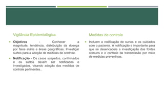 Vigilância Epidemiológica
 Objetivos

Conhecer
a
magnitude, tendência, distribuição da doença
por faixa etária e áreas geográficas. Investigar
surtos para a adoção de medidas de controle.

 Notificação - Os casos suspeitos, confirmados

e os surtos devem ser notificados e
investigados, visando adoção das medidas de
controle pertinentes..

Medidas de controle
 Incluem a notificação de surtos e os cuidados

com o paciente. A notificação e importante para
que se desencadeie a investigação das fontes
comuns e o controle da transmissão por meio
de medidas preventivas.

 