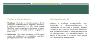 Vigilância Epidemiológica
 Objetivos - Controlar as hepatites virais no Brasil,

através do conhecimento da magnitude, tendência
e distribuição geográfica e por faixa etária, visando
identificar os principais fatores de risco e fortalecer
as atividades de vacinação em áreas ou grupos de
maior risco.
 Notificação - Os casos suspeitos e confirmados

devem ser notificados e investigados, visando a
proteção dos contatos não-infectados.

Medidas de controle
 Incluem

a profilaxia pre-exposição, posexposição;
o
não-compartilhamento
ou
reutilização de seringas e agulhas; triagem
obrigatória dos doadores de sangue; inativação
viral de hemoderivados; e medidas adequadas
de biossegurança nos estabelecimentos de
saúde. A vacinação e a medida mais segura
para a prevenção da Hepatite B.

 
