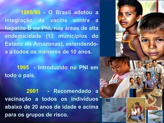 1989/90 - O Brasil adotou a
integração da vacina contra a
hepatite B no PNI, nas áreas de alta
endemicidade (13 municípios do
Estado do Amazonas), estendendo-
a a todos os menores de 10 anos.
1995 - Introduzido no PNI em
todo o país.
2001 - Recomendado a
vacinação a todos os indivíduos
abaixo de 20 anos de idade e acima
para os grupos de risco.
 