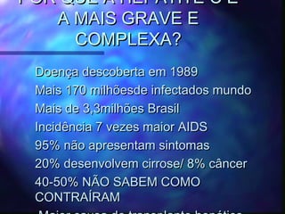POR QUE A HEPATITE C ÉPOR QUE A HEPATITE C É
A MAIS GRAVE EA MAIS GRAVE E
COMPLEXA?COMPLEXA?
Doença descoberta em 1989Doença descoberta em 1989
Mais 170 milhõesde infectados mundoMais 170 milhõesde infectados mundo
Mais de 3,3milhões BrasilMais de 3,3milhões Brasil
Incidência 7 vezes maior AIDSIncidência 7 vezes maior AIDS
95% não apresentam sintomas95% não apresentam sintomas
20% desenvolvem cirrose/ 8% câncer20% desenvolvem cirrose/ 8% câncer
40-50% NÃO SABEM COMO40-50% NÃO SABEM COMO
CONTRAÍRAMCONTRAÍRAM
 