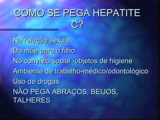 COMO SE PEGA HEPATITECOMO SE PEGA HEPATITE
C?C?
Na relação sexualNa relação sexual
Da mãe para o filhoDa mãe para o filho
No convívio social -objetos de higieneNo convívio social -objetos de higiene
Ambiente de trabalho-médico/odontológicoAmbiente de trabalho-médico/odontológico
Uso de drogasUso de drogas
NÃO PEGA ABRAÇOS, BEIJOS,NÃO PEGA ABRAÇOS, BEIJOS,
TALHERESTALHERES
 