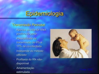 EpidemiologiaEpidemiologia
Transmissão PerinatalTransmissão Perinatal
– Apenas se mãe for RNAApenas se mãe for RNA
positivo no partopositivo no parto
– Possibilidade dePossibilidade de
transmissão de 6% etransmissão de 6% e
17% de co-infectada17% de co-infectada
– Independe do métodoIndepende do método
utilizadoutilizado
– Profilaxia do RN não-Profilaxia do RN não-
disponíveldisponível
– AmamentaçãoAmamentação
estimuladaestimulada
Fonte: CDC
 
