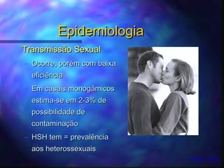 EpidemiologiaEpidemiologia
Transmissão SexualTransmissão Sexual
– Ocorre, porOcorre, poréém com baixam com baixa
eficiênciaeficiência
– Em casais monogâmicosEm casais monogâmicos
estima-se em 2-3% deestima-se em 2-3% de
possibilidade depossibilidade de
contaminaçãocontaminação
– HSH tem = prevalênciaHSH tem = prevalência
aos heterossexuaisaos heterossexuais
Fonte: CDC
 