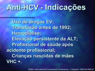 Uso de drogas EV;Uso de drogas EV;
Transfusão antes de 1992;Transfusão antes de 1992;
Hemodiálise;Hemodiálise;
Elevação persistente da ALT;Elevação persistente da ALT;
Profissional de saúde apósProfissional de saúde após
acidente profissional;acidente profissional;
Crianças nascidas de mãesCrianças nascidas de mães
VHC +.VHC +.
Anti-HCV -Anti-HCV - IndicaçõesIndicações
EASL International Consensus Conference. J Hepatol 1999;30:956-61
 