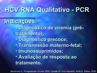 Indicações:Indicações:
• Diagnóstico de viremia (pré-Diagnóstico de viremia (pré-
tratamento);tratamento);
• Diagnóstico precoce;Diagnóstico precoce;
• Transmissão materno-fetal;Transmissão materno-fetal;
• Imunossuprimidos;Imunossuprimidos;
• Avaliação de resposta aoAvaliação de resposta ao
tratamento.tratamento.
HCV-RNA Qualitativo - PCRHCV-RNA Qualitativo - PCR
Morishima C. Postgraduate Course 2000, Update on Viral Hepatitis, AASLD, Dallas, 2000
 