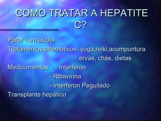 COMO TRATAR A HEPATITECOMO TRATAR A HEPATITE
C?C?
Parar com álcoolParar com álcool
Tratamentos alternativos- yoga,reiki,acumpunturaTratamentos alternativos- yoga,reiki,acumpuntura
ervas, chás, dietaservas, chás, dietas
Medicamentos - InterferonMedicamentos - Interferon
- Ribavirina- Ribavirina
- Interferon Peguilado- Interferon Peguilado
Transplante hepáticoTransplante hepático
 