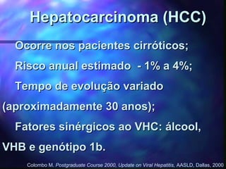 Hepatocarcinoma (HCC)Hepatocarcinoma (HCC)
Ocorre nos pacientes cirróticos;Ocorre nos pacientes cirróticos;
Risco anual estimado - 1% a 4%;Risco anual estimado - 1% a 4%;
Tempo de evolução variadoTempo de evolução variado
(aproximadamente 30 anos);(aproximadamente 30 anos);
Fatores sinérgicos ao VHC: álcool,Fatores sinérgicos ao VHC: álcool,
VHB e genótipo 1b.VHB e genótipo 1b.
Colombo M. Postgraduate Course 2000, Update on Viral Hepatitis, AASLD, Dallas, 2000
 