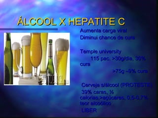 ÁLCOOL X HEPATITE CÁLCOOL X HEPATITE C
Aumenta carga viralAumenta carga viral
Diminui chance de curaDiminui chance de cura
Temple universityTemple university
115 pac. >30g/dia, 30%115 pac. >30g/dia, 30%
curacura
>75g –9% cura>75g –9% cura
Cerveja s/álcool (PROTESTE)Cerveja s/álcool (PROTESTE)
39% caras, ½39% caras, ½
calorias,>açúcares, 0,5-0,7%calorias,>açúcares, 0,5-0,7%
teor alcoólicoteor alcoólico
LIBERLIBER
 