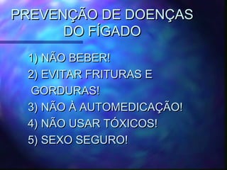 PREVENÇÃO DE DOENÇASPREVENÇÃO DE DOENÇAS
DO FÍGADODO FÍGADO
1) NÃO BEBER!1) NÃO BEBER!
2) EVITAR FRITURAS E2) EVITAR FRITURAS E
GORDURAS!GORDURAS!
3) NÃO À AUTOMEDICAÇÃO!3) NÃO À AUTOMEDICAÇÃO!
4) NÃO USAR TÓXICOS!4) NÃO USAR TÓXICOS!
5) SEXO SEGURO!5) SEXO SEGURO!
 
