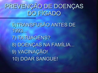 PREVENÇÃO DE DOENÇASPREVENÇÃO DE DOENÇAS
DO FÍGADODO FÍGADO
6)TRANSFUSÃO ANTES DE6)TRANSFUSÃO ANTES DE
1993...1993...
7) TATUAGENS?7) TATUAGENS?
8) DOENÇAS NA FAMÍLIA...8) DOENÇAS NA FAMÍLIA...
9) VACINAÇÃO!9) VACINAÇÃO!
10) DOAR SANGUE!10) DOAR SANGUE!
 