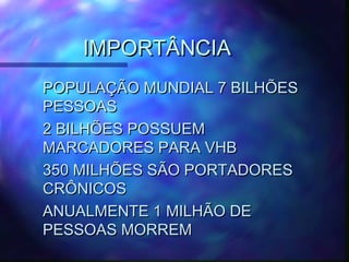 IMPORTÂNCIAIMPORTÂNCIA
POPULAÇÃO MUNDIAL 7 BILHÕESPOPULAÇÃO MUNDIAL 7 BILHÕES
PESSOASPESSOAS
2 BILHÕES POSSUEM2 BILHÕES POSSUEM
MARCADORES PARA VHBMARCADORES PARA VHB
350 MILHÕES SÃO PORTADORES350 MILHÕES SÃO PORTADORES
CRÔNICOSCRÔNICOS
ANUALMENTE 1 MILHÃO DEANUALMENTE 1 MILHÃO DE
PESSOAS MORREMPESSOAS MORREM
 