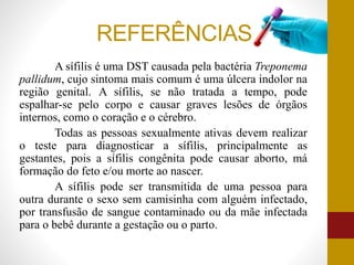REFERÊNCIAS
A sífilis é uma DST causada pela bactéria Treponema
pallidum, cujo sintoma mais comum é uma úlcera indolor na
região genital. A sífilis, se não tratada a tempo, pode
espalhar-se pelo corpo e causar graves lesões de órgãos
internos, como o coração e o cérebro.
Todas as pessoas sexualmente ativas devem realizar
o teste para diagnosticar a sífilis, principalmente as
gestantes, pois a sífilis congênita pode causar aborto, má
formação do feto e/ou morte ao nascer.
A sífilis pode ser transmitida de uma pessoa para
outra durante o sexo sem camisinha com alguém infectado,
por transfusão de sangue contaminado ou da mãe infectada
para o bebê durante a gestação ou o parto.
 