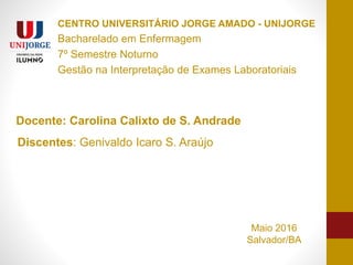 CENTRO UNIVERSITÁRIO JORGE AMADO - UNIJORGE
Bacharelado em Enfermagem
7º Semestre Noturno
Gestão na Interpretação de Exames Laboratoriais
Docente: Carolina Calixto de S. Andrade
Discentes: Genivaldo Icaro S. Araújo
Maio 2016
Salvador/BA
 