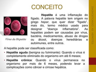 CONCEITO
A hepatite pode ser classificada como:
• Hepatite aguda (benigna ou fulminante): Quando o vírus é
completamente eliminado do organismo em até 6 meses;
• Hepatite crônica: Quando o vírus permanece no
organismo por mais de 6 meses, podendo levar a
complicações como câncer e cirrose hepática.
Hepatite é uma inflamação do
fígado. A palavra hepatite tem origem no
grego hepar, que quer dizer “fígado”,
mais itis, termo médico usado para
designar “doença inflamatória”. As
hepatites podem ser causadas por vírus,
bactéria, medicamentos, abuso de drogas
ou álcool, doenças hereditárias e
autoimunes, entre outros.
Vírus da Hepatite
DIAGNOSTICANDOASHEPATITESDIAGNOSTICANDOASHEPATITES
 