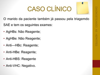 CASO CLÍNICO
O marido da paciente também já passou pela triagemdo
SAE e tem os seguintes exames:
• AgHBs: Não Reagente;
• AgHBe: Não Reagente;
• Anti—HBc: Reagente;
• Anti-HBe: Reagente;
• Anti-HBS: Reagente
• Anti-VHC: Negativo.
DIAGNOSTICANDOASHEPATITESDIAGNOSTICANDOASHEPATITES
 