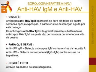 • O QUE É:
Anticorpos anti-HAV IgM aparecem no soro em torno de quatro
semanas após a exposição, é característico de infecção aguda por
esta doença
Os anticorpos anti-HAV IgG vão gradativamente substituindo os
anticorpos HAV IgM, os quais vão permanecer durante toda a vida
da pessoa
• PARA QUE SERVE :
Anti-HAV IgM – Detecta anticorpos IgM contra o vírus da hepatite A
Anti-HAV – Detecta anticorpo total (IgG+IgM) contra o vírus da
hepatite A.
• COMO É FEITO :
Através da análise do soro sanguíneo.
Anti-HAV IgM e Anti-HAV .
DIAGNOSTICANDOASHEPATITES
SOROLOGIAHEPATITEA(HAV)
 