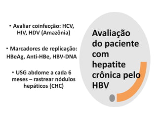 Avaliação
do paciente
com
hepatite
crônica pelo
HBV
• Avaliar coinfecção: HCV,
HIV, HDV (Amazônia)
• Marcadores de replicação:
HBeAg, Anti-HBe, HBV-DNA
• USG abdome a cada 6
meses – rastrear nódulos
hepáticos (CHC)
 