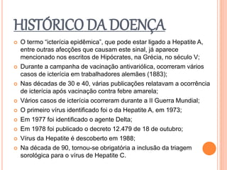 HISTÓRICO DA DOENÇA
 O termo “icterícia epidêmica”, que pode estar ligado a Hepatite A,
entre outras afecções que causam este sinal, já aparece
mencionado nos escritos de Hipócrates, na Grécia, no século V;
 Durante a campanha de vacinação antivariólica, ocorreram vários
casos de icterícia em trabalhadores alemães (1883);
 Nas décadas de 30 e 40, várias publicações relatavam a ocorrência
de icterícia após vacinação contra febre amarela;
 Vários casos de icterícia ocorreram durante a II Guerra Mundial;
 O primeiro vírus identificado foi o da Hepatite A, em 1973;
 Em 1977 foi identificado o agente Delta;
 Em 1978 foi publicado o decreto 12.479 de 18 de outubro;
 Vírus da Hepatite é descoberto em 1988;
 Na década de 90, tornou-se obrigatória a inclusão da triagem
sorológica para o vírus de Hepatite C.
 