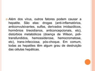  Além dos vírus, outros fatores podem causar a
hepatite. São elas: drogas (anti-inflamatórios,
anticonvulsivantes, sulfas, derivados imidazólicos,
hormônios tireoidianos, anticoncepcionais, etc),
distúrbios metabólicos (doença de Wilson, poli-
transfundidos, hemossiderose, hemocromatose,
etc), trans-infecciosa, pós-choque. Em comum,
todas as hepatites têm algum grau de destruição
das células hepáticas.
 